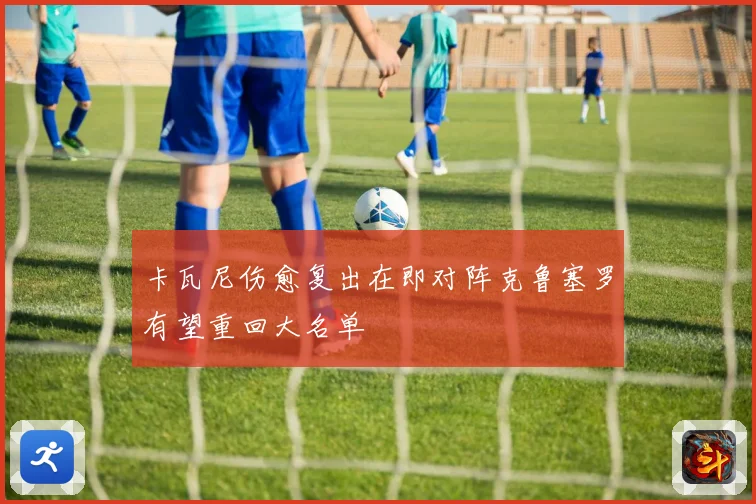 卡瓦尼伤愈复出在即对阵克鲁塞罗有望重回大名单