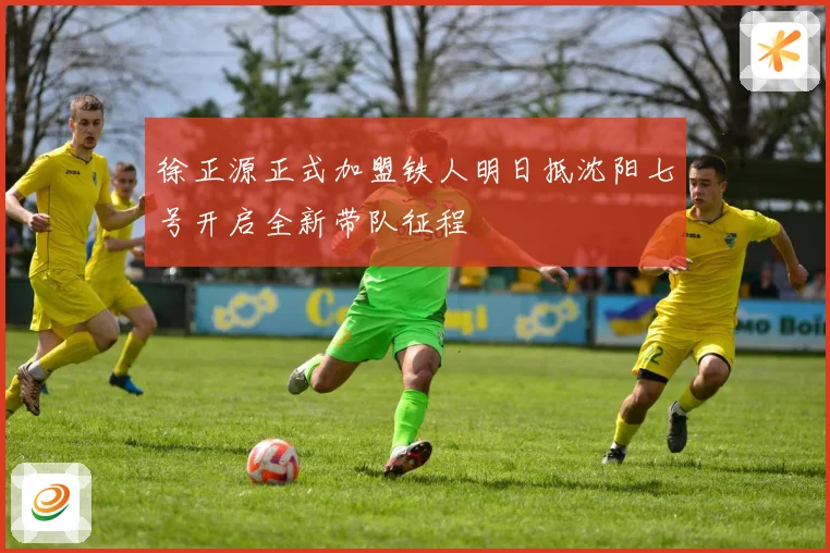 徐正源正式加盟铁人明日抵沈阳七号开启全新带队征程