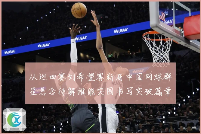 从巡回赛到希望赛新局中国网球群星悬念待解谁能突围书写突破篇章赛场观察