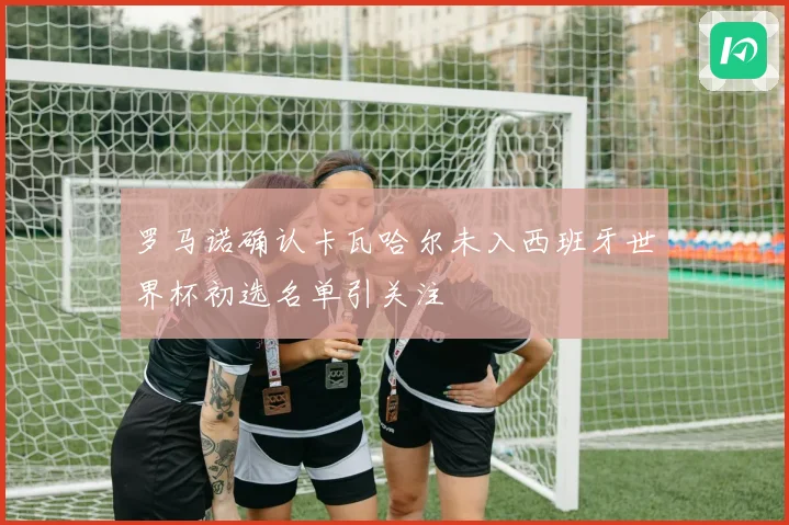 罗马诺确认卡瓦哈尔未入西班牙世界杯初选名单引关注