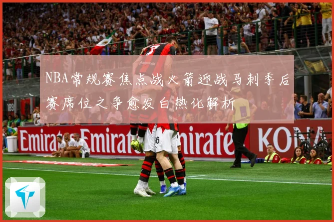 NBA常规赛焦点战火箭迎战马刺季后赛席位之争愈发白热化解析