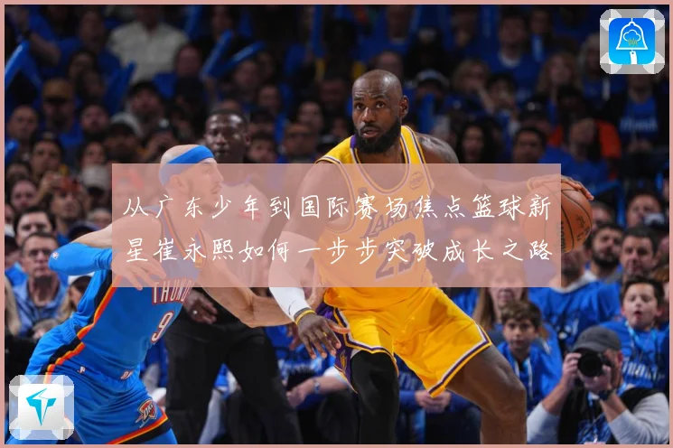 从广东少年到国际赛场焦点篮球新星崔永熙如何一步步突破成长之路赛场复盘