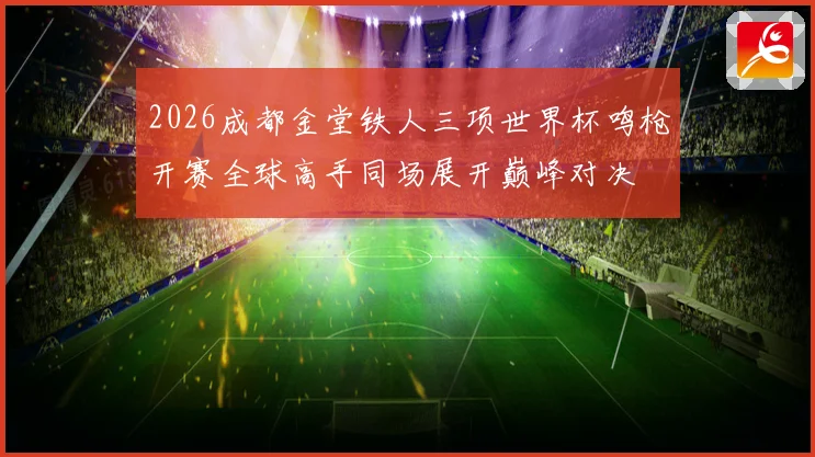 2026成都金堂铁人三项世界杯鸣枪开赛全球高手同场展开巅峰对决
