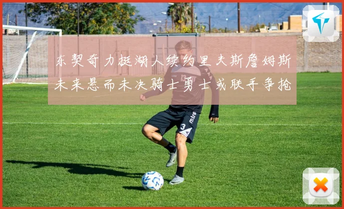 东契奇力挺湖人续约里夫斯詹姆斯未来悬而未决骑士勇士或联手争抢