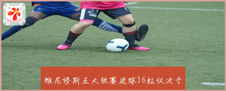 维尼修斯五大联赛进球16粒仅次于凯恩引关注