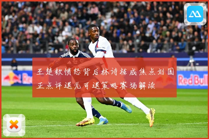 王楚钦愤怒背后林诗栋成焦点刘国正点评退无可退策略赛场解读