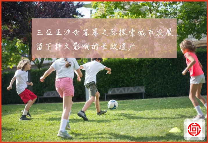 三亚亚沙会落幕之际探索城市发展留下持久影响的长效遗产