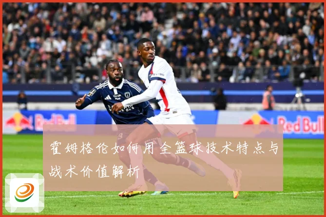霍姆格伦如何用全篮球技术特点与战术价值解析