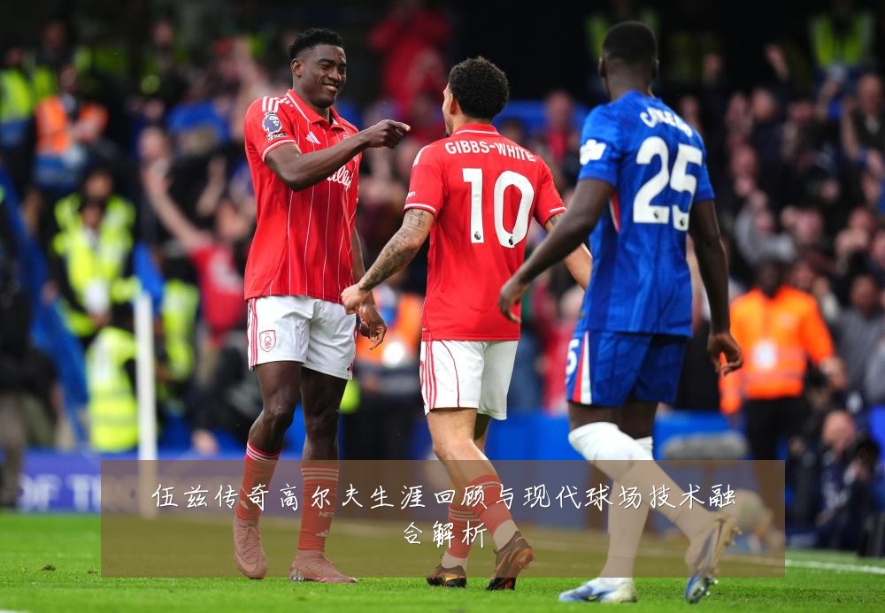 伍兹传奇高尔夫生涯回顾与现代球场技术融合解析