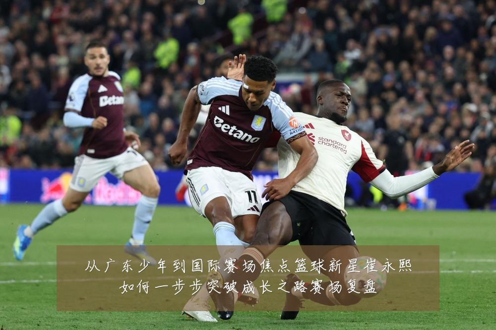 从广东少年到国际赛场焦点篮球新星崔永熙如何一步步突破成长之路赛场复盘